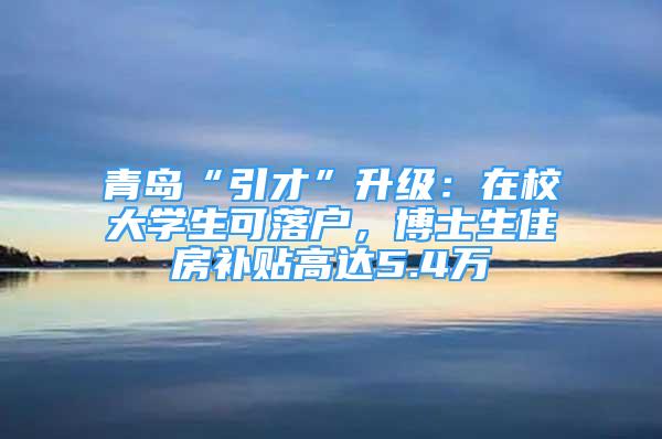 青島“引才”升級：在校大學(xué)生可落戶，博士生住房補貼高達5.4萬