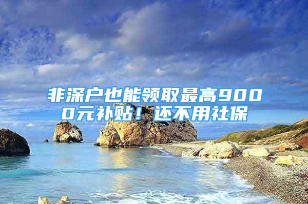 非深戶也能領(lǐng)取最高9000元補貼！還不用社保