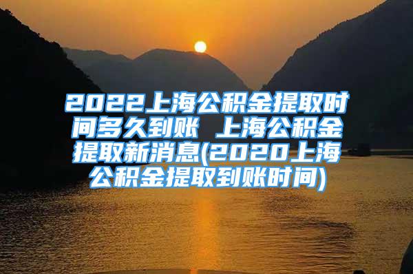 2022上海公積金提取時間多久到賬 上海公積金提取新消息(2020上海公積金提取到賬時間)