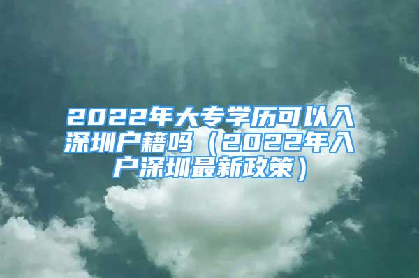 2022年大專學歷可以入深圳戶籍嗎（2022年入戶深圳最新政策）