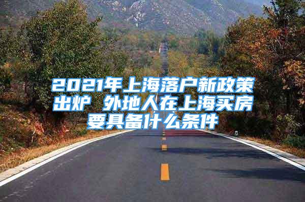 2021年上海落戶新政策出爐 外地人在上海買房要具備什么條件