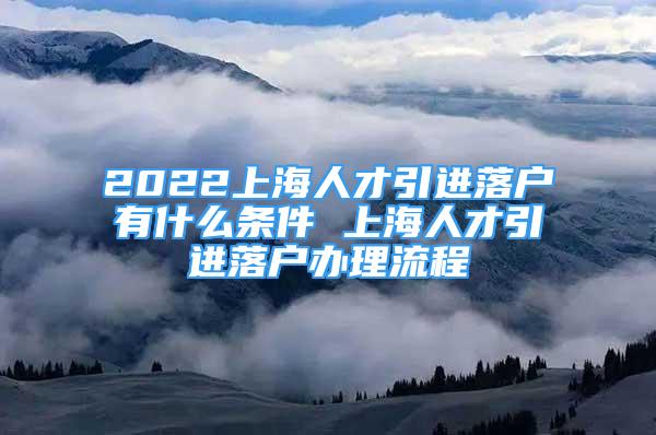 2022上海人才引進落戶有什么條件 上海人才引進落戶辦理流程