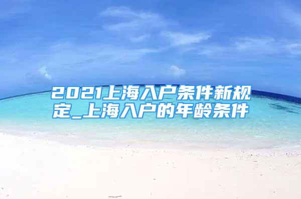 2021上海入戶條件新規(guī)定_上海入戶的年齡條件