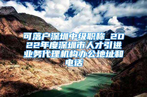 可落戶深圳中級職稱_2022年度深圳市人才引進(jìn)業(yè)務(wù)代理機(jī)構(gòu)辦公地址和電話