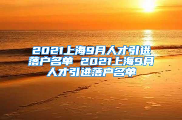 2021上海9月人才引進(jìn)落戶名單 2021上海9月人才引進(jìn)落戶名單