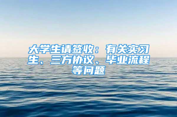 大學生請簽收：有關實習生、三方協(xié)議、畢業(yè)流程等問題