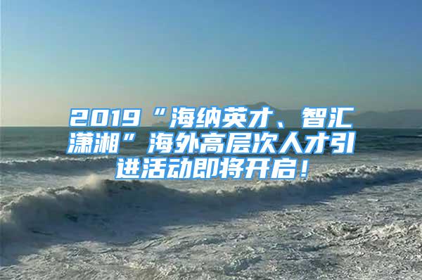 2019“海納英才、智匯瀟湘”海外高層次人才引進(jìn)活動(dòng)即將開啟！