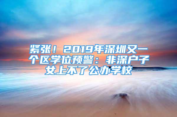 緊張！2019年深圳又一個區(qū)學位預警：非深戶子女上不了公辦學校