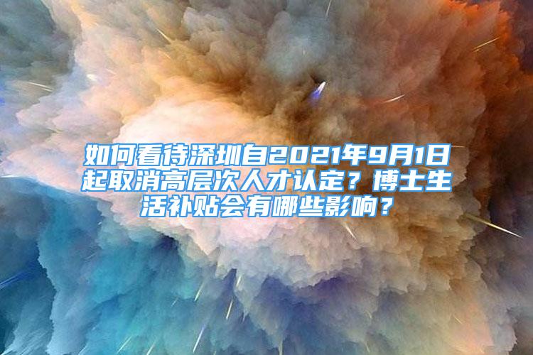 如何看待深圳自2021年9月1日起取消高層次人才認定？博士生活補貼會有哪些影響？