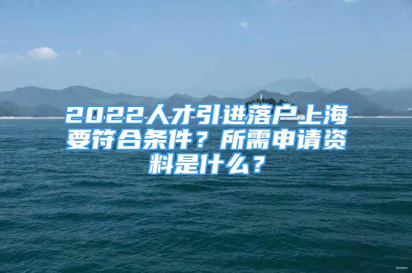 2022人才引進(jìn)落戶上海要符合條件？所需申請資料是什么？