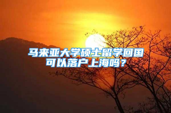 馬來亞大學碩士留學回國可以落戶上海嗎？