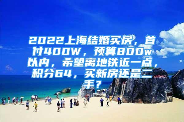 2022上海結(jié)婚買房，首付400W，預(yù)算800w以內(nèi)，希望離地鐵近一點(diǎn)，積分64，買新房還是二手？