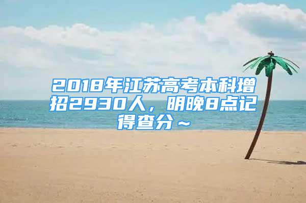 2018年江蘇高考本科增招2930人，明晚8點(diǎn)記得查分～