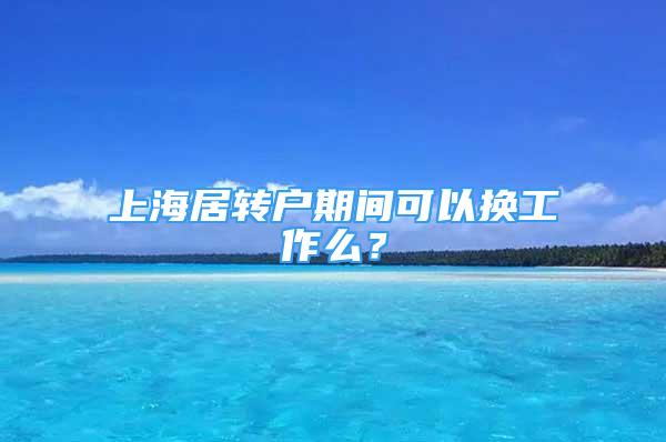 上海居轉(zhuǎn)戶期間可以換工作么？