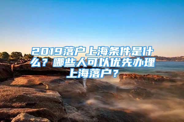 2019落戶(hù)上海條件是什么？哪些人可以?xún)?yōu)先辦理上海落戶(hù)？