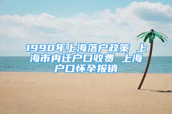 1990年上海落戶政策 上海市內遷戶口收費 上海戶口懷孕報銷