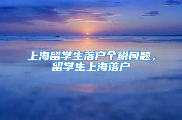 上海留學(xué)生落戶個稅問題，留學(xué)生上海落戶