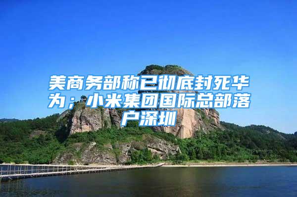 美商務(wù)部稱已徹底封死華為；小米集團(tuán)國際總部落戶深圳