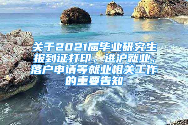 關(guān)于2021屆畢業(yè)研究生報(bào)到證打印、進(jìn)滬就業(yè)、落戶申請(qǐng)等就業(yè)相關(guān)工作的重要告知