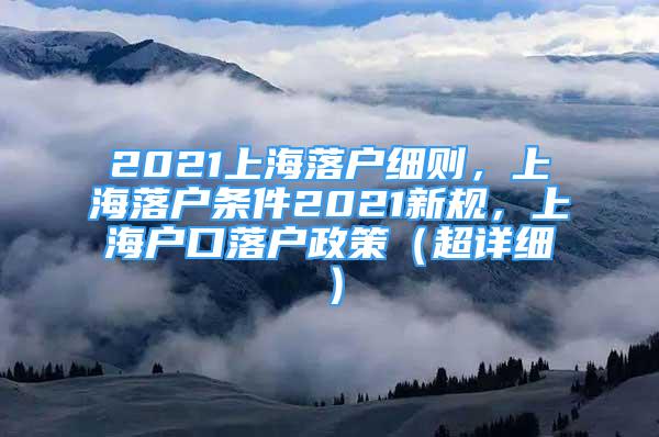 2021上海落戶細(xì)則，上海落戶條件2021新規(guī)，上海戶口落戶政策（超詳細(xì)）