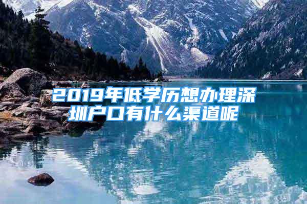 2019年低學歷想辦理深圳戶口有什么渠道呢