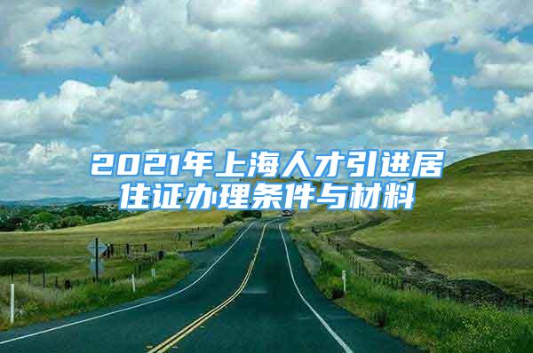 2021年上海人才引進(jìn)居住證辦理?xiàng)l件與材料