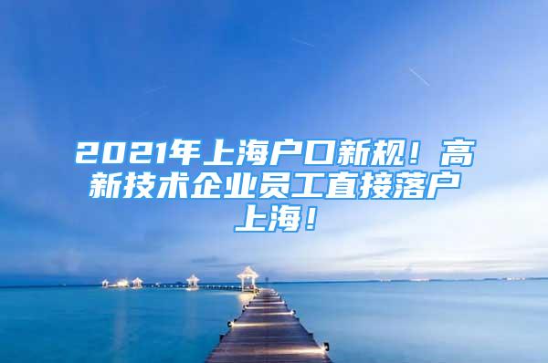 2021年上海戶口新規(guī)！高新技術(shù)企業(yè)員工直接落戶上海！