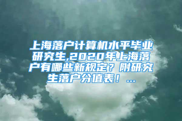 上海落戶計(jì)算機(jī)水平畢業(yè)研究生,2020年上海落戶有哪些新規(guī)定？附研究生落戶分值表！...