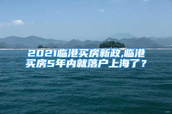 2021臨港買房新政,臨港買房5年內(nèi)就落戶上海了？