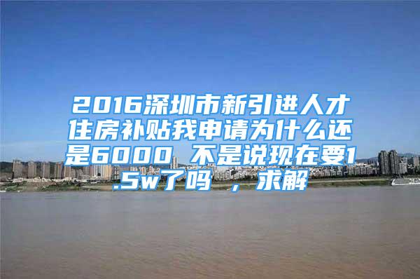 2016深圳市新引進(jìn)人才住房補(bǔ)貼我申請(qǐng)為什么還是6000 不是說現(xiàn)在要1.5w了嗎 ，求解