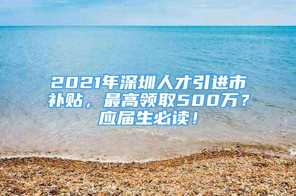 2021年深圳人才引進(jìn)市補(bǔ)貼，最高領(lǐng)取500萬？應(yīng)屆生必讀！