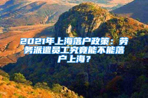 2021年上海落戶政策：勞務(wù)派遣員工究竟能不能落戶上海？