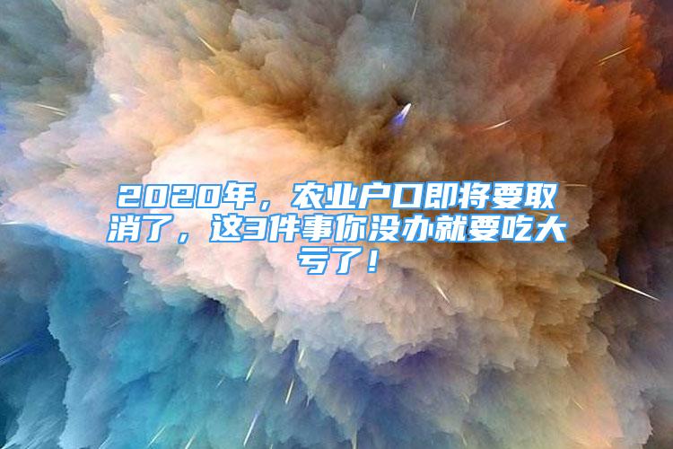 2020年，農(nóng)業(yè)戶口即將要取消了，這3件事你沒辦就要吃大虧了！