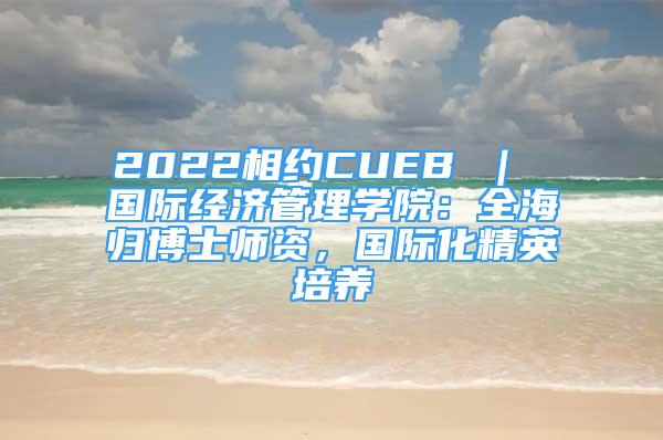 2022相約CUEB ｜ 國(guó)際經(jīng)濟(jì)管理學(xué)院：全海歸博士師資，國(guó)際化精英培養(yǎng)