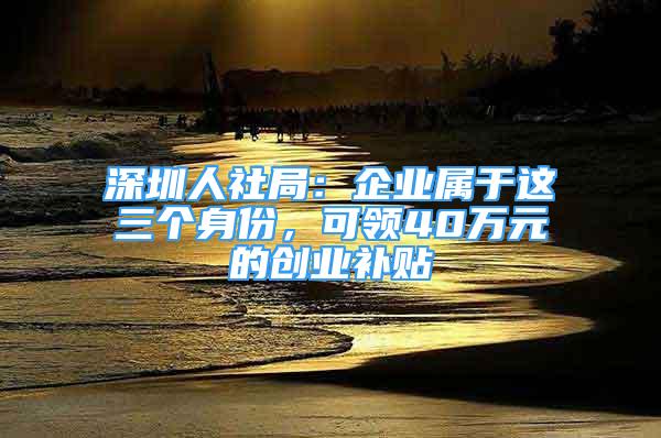 深圳人社局：企業(yè)屬于這三個身份，可領(lǐng)40萬元的創(chuàng)業(yè)補(bǔ)貼