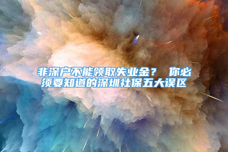 非深戶不能領(lǐng)取失業(yè)金？ 你必須要知道的深圳社保五大誤區(qū)