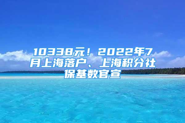 10338元！2022年7月上海落戶、上海積分社?；鶖?shù)官宣