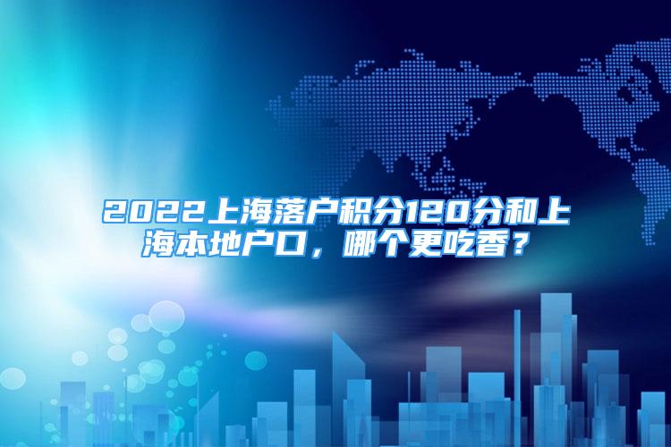 2022上海落戶積分120分和上海本地戶口，哪個(gè)更吃香？