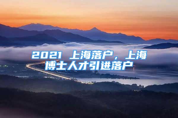 2021 上海落戶，上海博士人才引進落戶