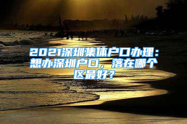 2021深圳集體戶口辦理：想辦深圳戶口，落在哪個(gè)區(qū)最好？