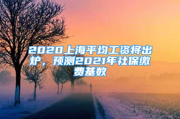 2020上海平均工資將出爐，預(yù)測(cè)2021年社保繳費(fèi)基數(shù)