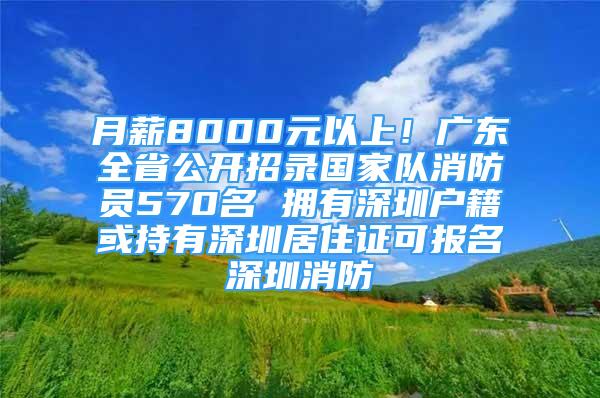 月薪8000元以上！廣東全省公開招錄國家隊(duì)消防員570名 擁有深圳戶籍或持有深圳居住證可報名深圳消防