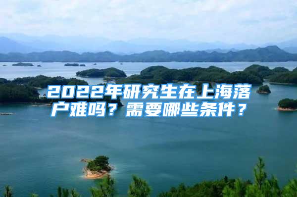 2022年研究生在上海落戶難嗎？需要哪些條件？