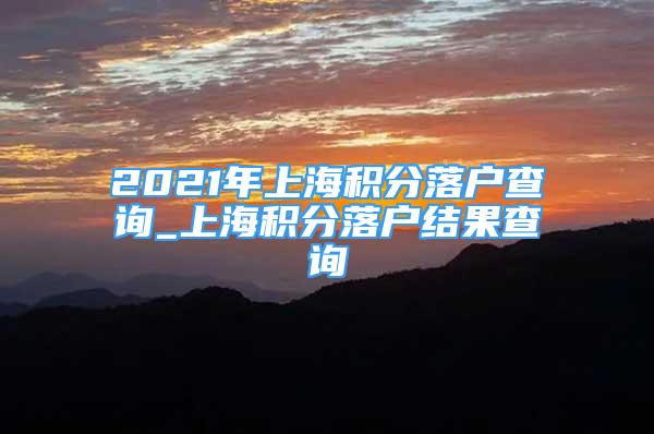 2021年上海積分落戶查詢_上海積分落戶結(jié)果查詢