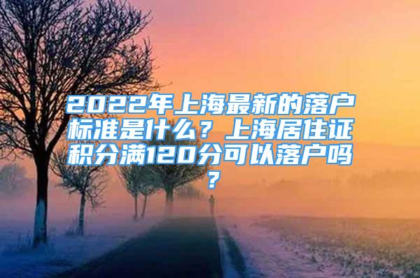 2022年上海最新的落戶標準是什么？上海居住證積分滿120分可以落戶嗎？