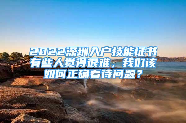 2022深圳入戶技能證書有些人覺得很難，我們?cè)撊绾握_看待問題？