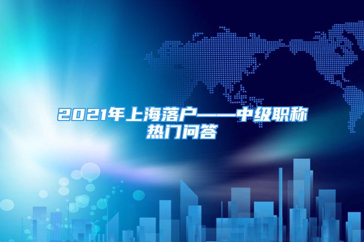 2021年上海落戶——中級職稱熱門問答