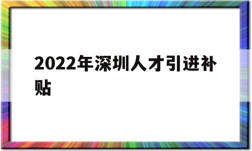 2022年深圳人才引進(jìn)補(bǔ)貼(2022年深圳人才引進(jìn)補(bǔ)貼多少) 深圳積分入戶政策