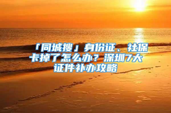 「同城搜」身份證、社?？ǖ袅嗽趺崔k？深圳7大證件補辦攻略