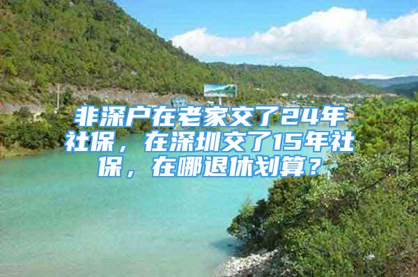 非深戶在老家交了24年社保，在深圳交了15年社保，在哪退休劃算？